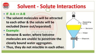Solvent - Solute Interactions
 If A-A >> A-B
 The solvent molecules will be attracted
to each other & the solute will be
excluded (leave out/separated)
 Example:
 Benzene & water, where benzene
molecules are unable to penetrate the
closely bound water aggregates.
 Thus, they do not miscible in each other.
 