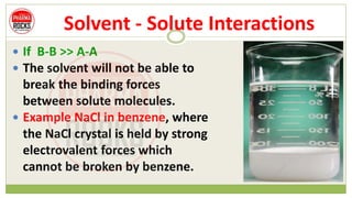 Solvent - Solute Interactions
 If B-B >> A-A
 The solvent will not be able to
break the binding forces
between solute molecules.
 Example NaCl in benzene, where
the NaCl crystal is held by strong
electrovalent forces which
cannot be broken by benzene.
 
