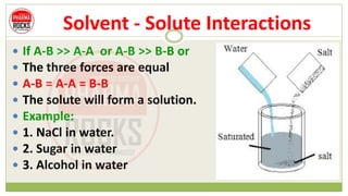 Solvent - Solute Interactions
 If A-B >> A-A or A-B >> B-B or
 The three forces are equal
 A-B = A-A = B-B
 The solute will form a solution.
 Example:
 1. NaCl in water.
 2. Sugar in water
 3. Alcohol in water
 