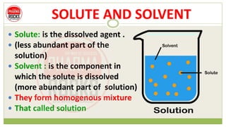 SOLUTE AND SOLVENT
 Solute: is the dissolved agent .
 (less abundant part of the
solution)
 Solvent : is the component in
which the solute is dissolved
(more abundant part of solution)
 They form homogenous mixture
 That called solution
 
