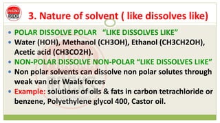 3. Nature of solvent ( like dissolves like)
 POLAR DISSOLVE POLAR “LIKE DISSOLVES LIKE”
 Water (HOH), Methanol (CH3OH), Ethanol (CH3CH2OH),
Acetic acid (CH3CO2H).
 NON-POLAR DISSOLVE NON-POLAR “LIKE DISSOLVES LIKE”
 Non polar solvents can dissolve non polar solutes through
weak van der Waals forces
 Example: solutions of oils & fats in carbon tetrachloride or
benzene, Polyethylene glycol 400, Castor oil.
 