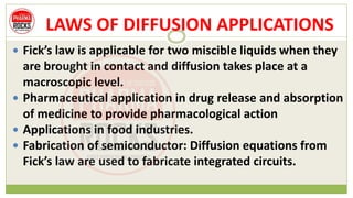 LAWS OF DIFFUSION APPLICATIONS
 Fick’s law is applicable for two miscible liquids when they
are brought in contact and diffusion takes place at a
macroscopic level.
 Pharmaceutical application in drug release and absorption
of medicine to provide pharmacological action
 Applications in food industries.
 Fabrication of semiconductor: Diffusion equations from
Fick’s law are used to fabricate integrated circuits.
 