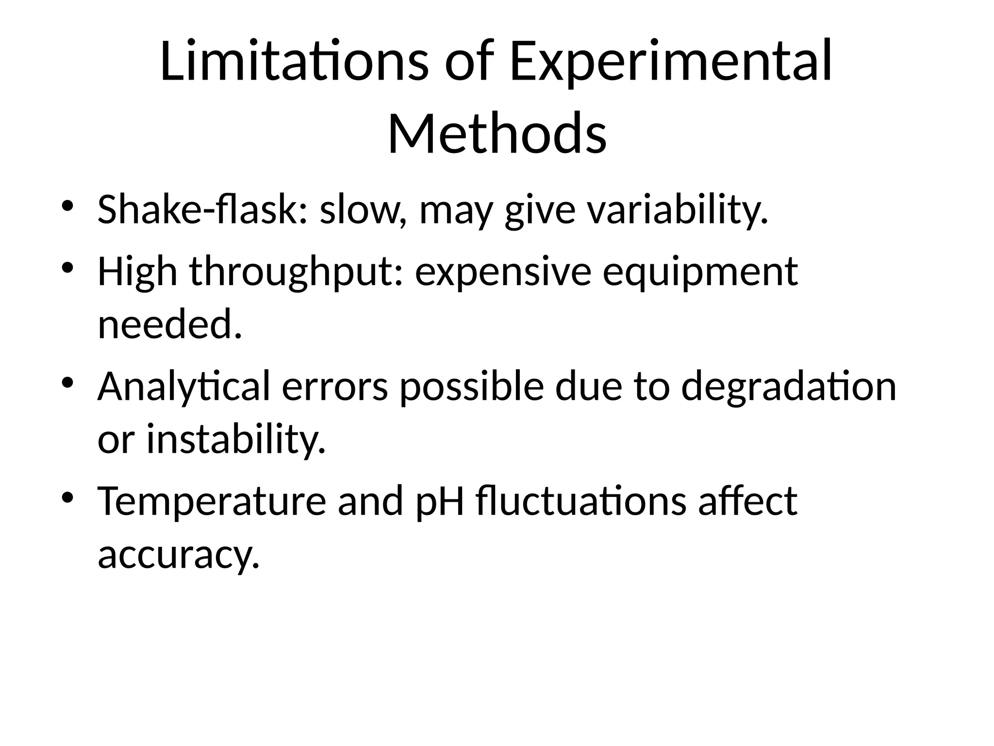 Limitations of Experimental
Methods
• Shake-flask: slow, may give variability.
• High throughput: expensive equipment
needed.
• Analytical errors possible due to degradation
or instability.
• Temperature and pH fluctuations affect
accuracy.
 