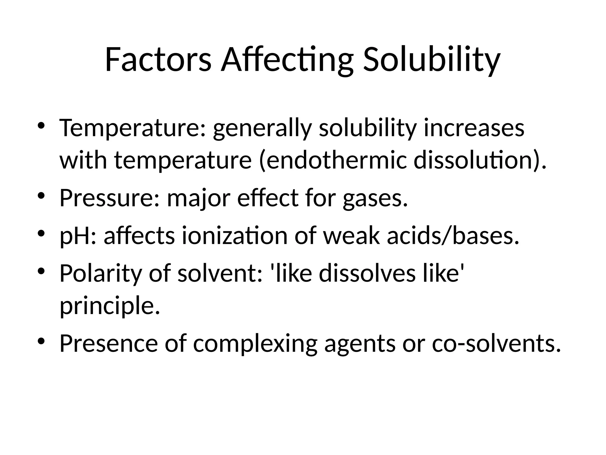 Factors Affecting Solubility
• Temperature: generally solubility increases
with temperature (endothermic dissolution).
• Pressure: major effect for gases.
• pH: affects ionization of weak acids/bases.
• Polarity of solvent: 'like dissolves like'
principle.
• Presence of complexing agents or co-solvents.
 