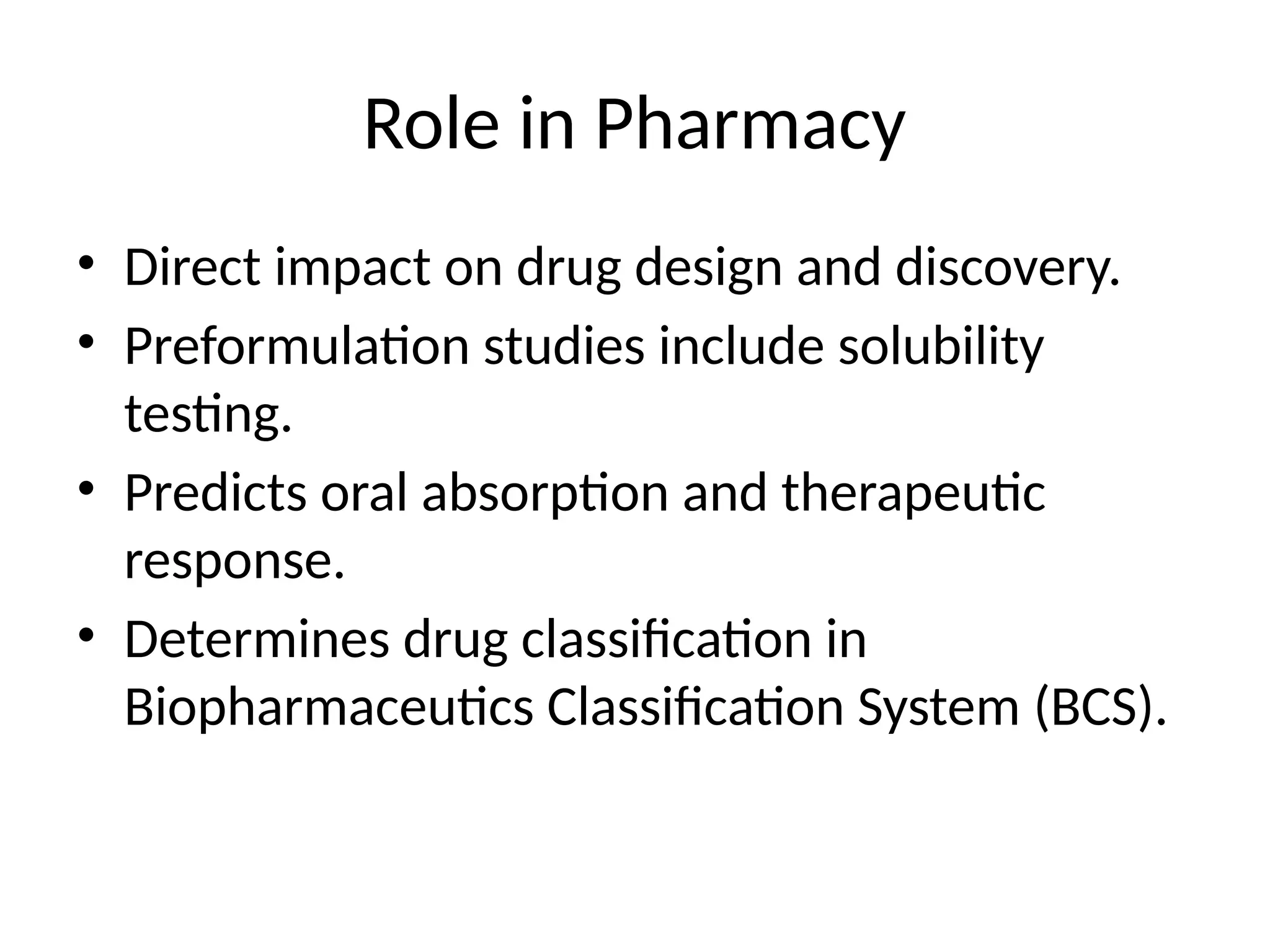 Role in Pharmacy
• Direct impact on drug design and discovery.
• Preformulation studies include solubility
testing.
• Predicts oral absorption and therapeutic
response.
• Determines drug classification in
Biopharmaceutics Classification System (BCS).
 