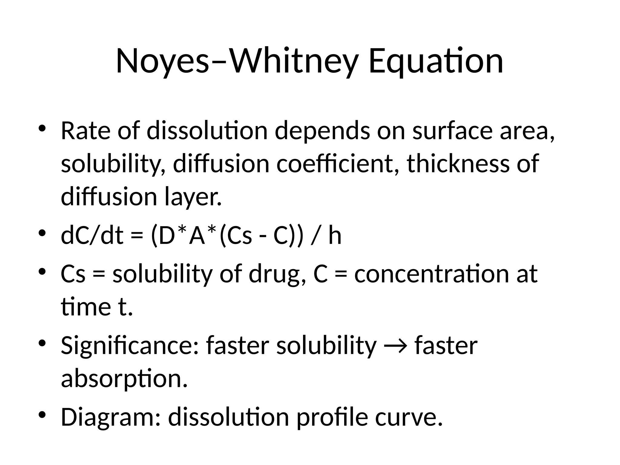 Noyes–Whitney Equation
• Rate of dissolution depends on surface area,
solubility, diffusion coefficient, thickness of
diffusion layer.
• dC/dt = (D*A*(Cs - C)) / h
• Cs = solubility of drug, C = concentration at
time t.
• Significance: faster solubility → faster
absorption.
• Diagram: dissolution profile curve.
 