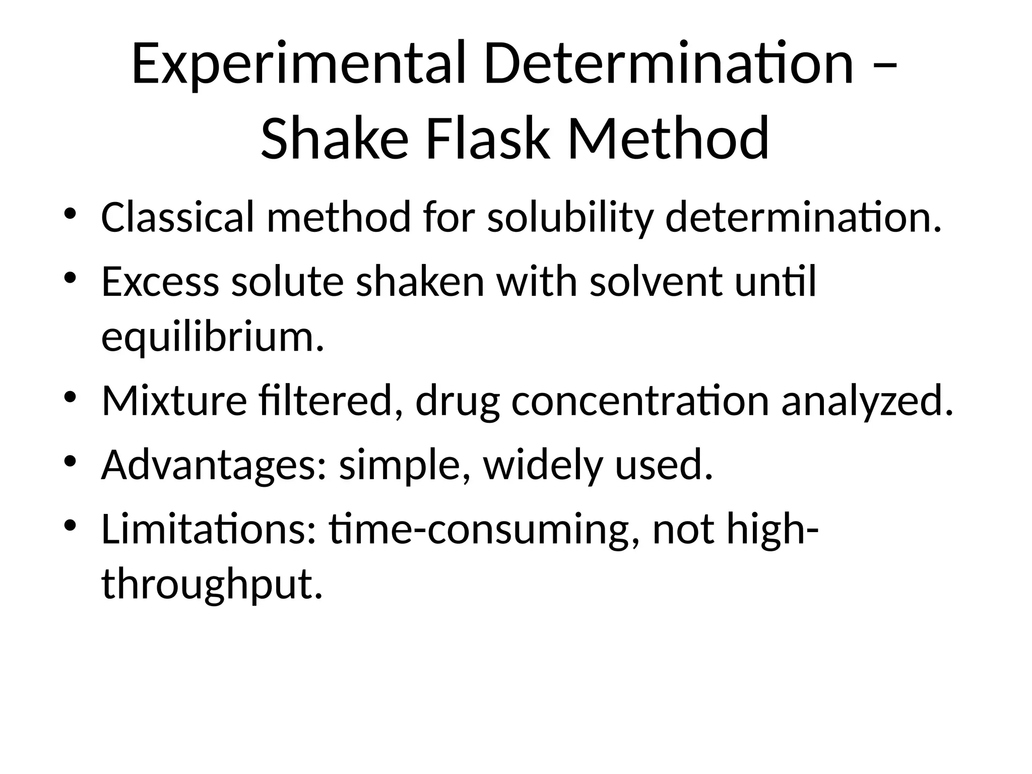 Experimental Determination –
Shake Flask Method
• Classical method for solubility determination.
• Excess solute shaken with solvent until
equilibrium.
• Mixture filtered, drug concentration analyzed.
• Advantages: simple, widely used.
• Limitations: time-consuming, not high-
throughput.
 