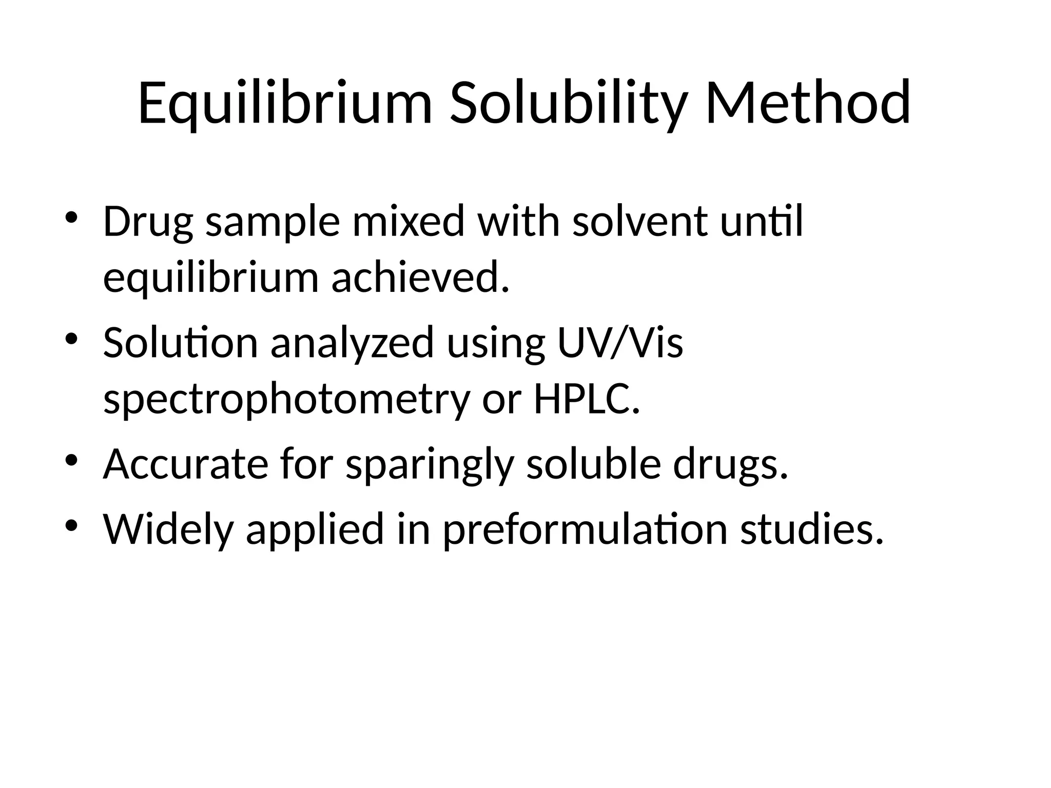 Equilibrium Solubility Method
• Drug sample mixed with solvent until
equilibrium achieved.
• Solution analyzed using UV/Vis
spectrophotometry or HPLC.
• Accurate for sparingly soluble drugs.
• Widely applied in preformulation studies.
 