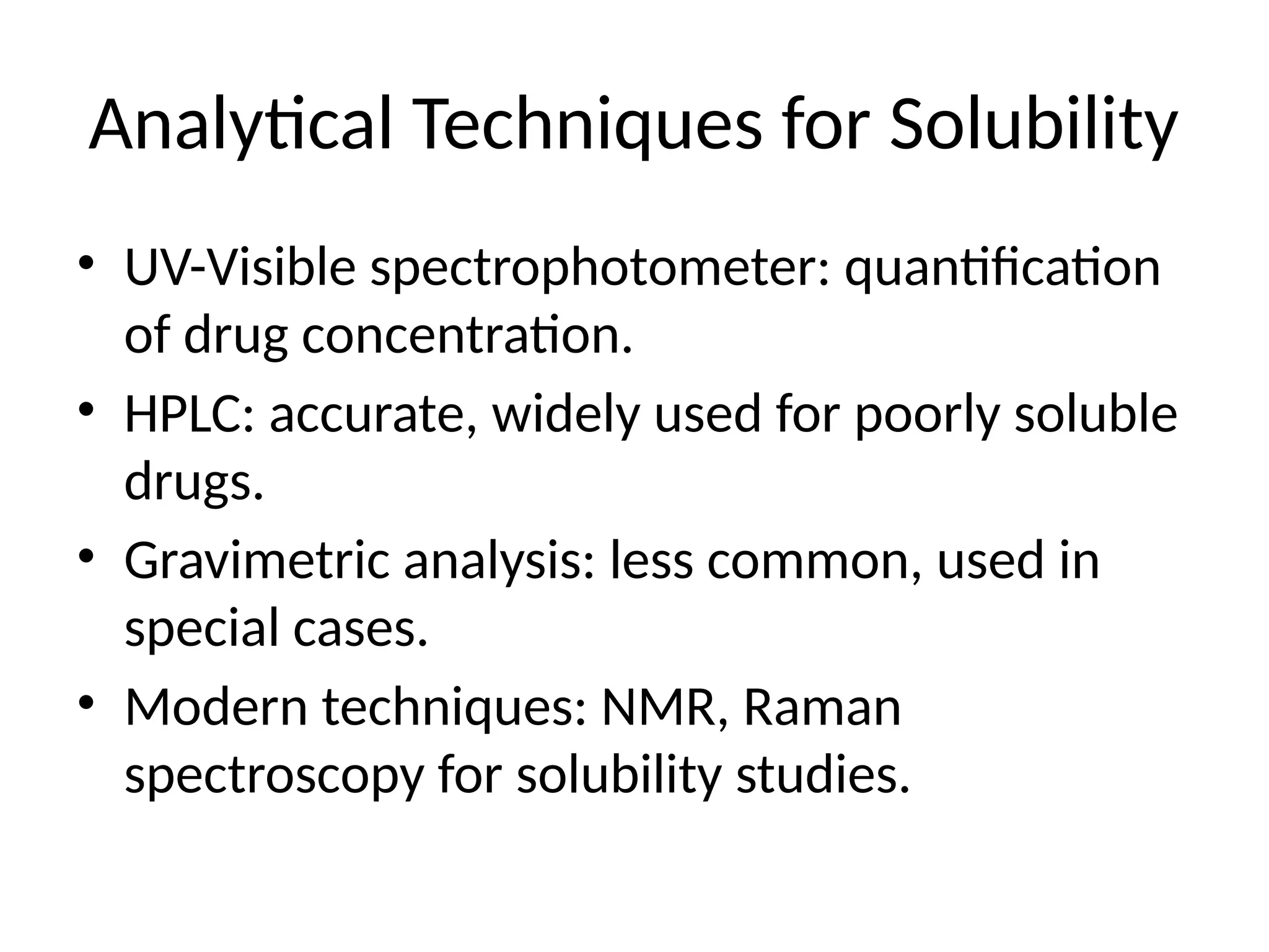 Analytical Techniques for Solubility
• UV-Visible spectrophotometer: quantification
of drug concentration.
• HPLC: accurate, widely used for poorly soluble
drugs.
• Gravimetric analysis: less common, used in
special cases.
• Modern techniques: NMR, Raman
spectroscopy for solubility studies.
 