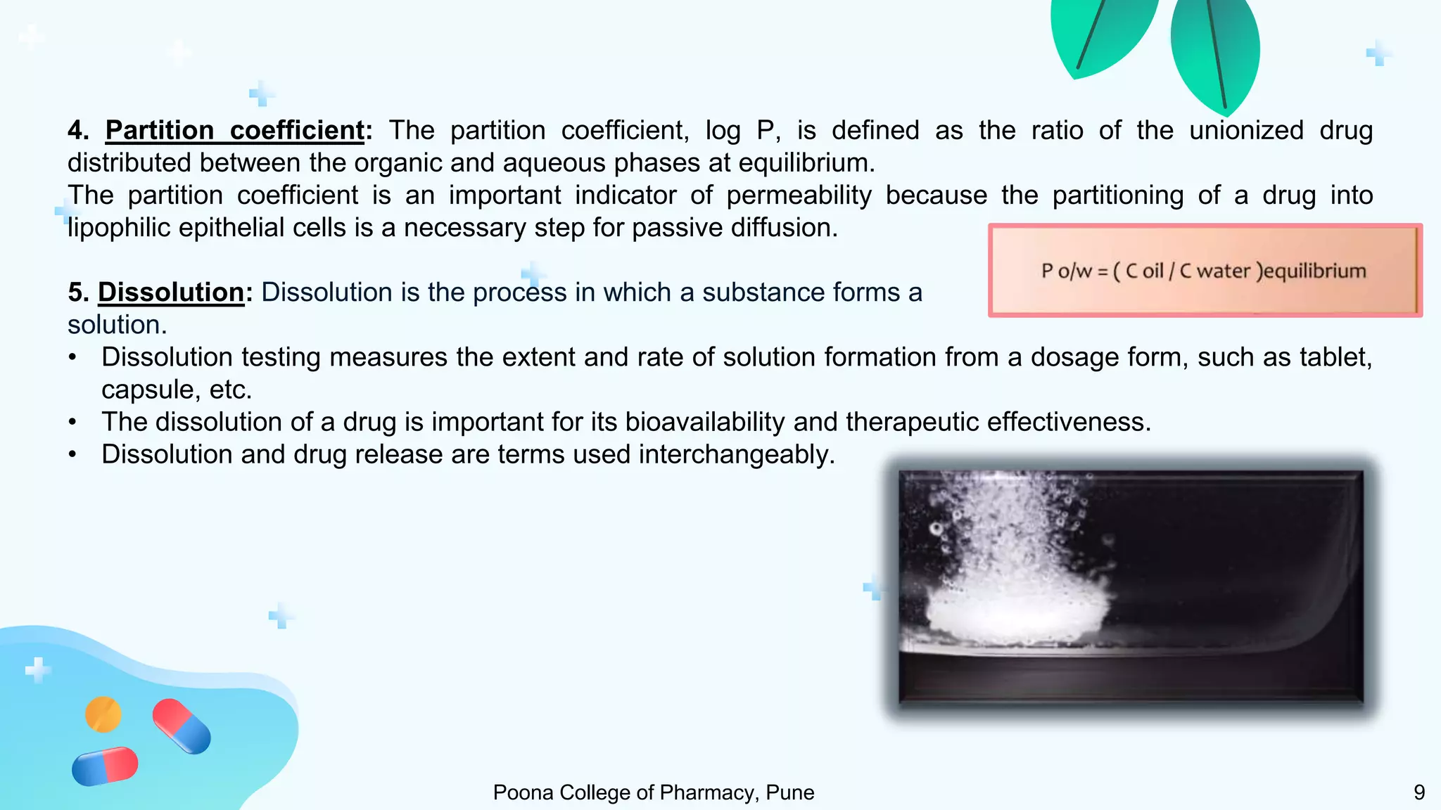 4. Partition coefficient: The partition coefficient, log P, is defined as the ratio of the unionized drug
distributed between the organic and aqueous phases at equilibrium.
The partition coefficient is an important indicator of permeability because the partitioning of a drug into
lipophilic epithelial cells is a necessary step for passive diffusion.
5. Dissolution: Dissolution is the process in which a substance forms a
solution.
• Dissolution testing measures the extent and rate of solution formation from a dosage form, such as tablet,
capsule, etc.
• The dissolution of a drug is important for its bioavailability and therapeutic effectiveness.
• Dissolution and drug release are terms used interchangeably.
Poona College of Pharmacy, Pune 9
 