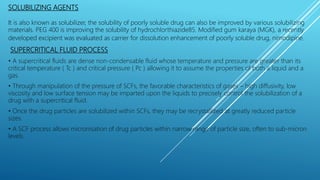 SOLUBILIZING AGENTS
It is also known as solubilizer, the solubility of poorly soluble drug can also be improved by various solubilizing
materials. PEG 400 is improving the solubility of hydrochlorthiazide85. Modified gum karaya (MGK), a recently
developed excipient was evaluated as carrier for dissolution enhancement of poorly soluble drug, nimodipine.
SUPERCRITICAL FLUID PROCESS
• A supercritical fluids are dense non-condensable fluid whose temperature and pressure are greater than its
critical temperature ( Tc ) and critical pressure ( Pc ) allowing it to assume the properties of both a liquid and a
gas.
• Through manipulation of the pressure of SCFs, the favorable characteristics of gases – high diffusivity, low
viscosity and low surface tension may be imparted upon the liquids to precisely control the solubilization of a
drug with a supercritical fluid.
• Once the drug particles are solubilized within SCFs, they may be recrystallized at greatly reduced particle
sizes.
• A SCF process allows micronisation of drug particles within narrow range of particle size, often to sub-micron
levels.
 