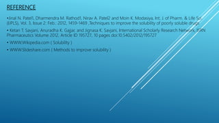 REFERENCE
•Jinal N. Patel1, Dharmendra M. Rathod1, Nirav A. Patel2 and Moin K. Modasiya, Int. J. of Pharm. & Life Sci.
(IJPLS), Vol. 3, Issue 2: Feb.: 2012, 1459-1469 ,Techniques to improve the solubility of poorly soluble drugs
• Ketan T. Savjani, Anuradha K. Gajjar, and Jignasa K. Savjani, International Scholarly Research Network, ISRN
Pharmaceutics Volume 2012, Article ID 195727, 10 pages doi:10.5402/2012/195727
• WWW.Wikipedia.com ( Solubility )
• WWW.Slideshare.com ( Methods to improve solubility )
 