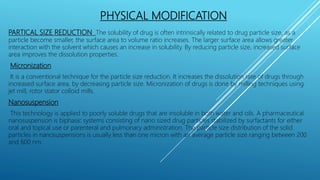PHYSICAL MODIFICATION
PARTICAL SIZE REDUCTION The solubility of drug is often intrinsically related to drug particle size, as a
particle become smaller, the surface area to volume ratio increases. The larger surface area allows greater
interaction with the solvent which causes an increase in solubility. By reducing particle size, increased surface
area improves the dissolution properties.
Micronization
It is a conventional technique for the particle size reduction. It increases the dissolution rate of drugs through
increased surface area, by decreasing particle size. Micronization of drugs is done by milling techniques using
jet mill, rotor stator colloid mills.
Nanosuspension
This technology is applied to poorly soluble drugs that are insoluble in both water and oils. A pharmaceutical
nanosuspension is biphasic systems consisting of nano sized drug particles stabilized by surfactants for either
oral and topical use or parenteral and pulmonary administration. The particle size distribution of the solid
particles in nanosuspensions is usually less than one micron with an average particle size ranging between 200
and 600 nm.
 