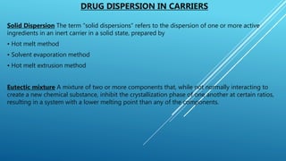 DRUG DISPERSION IN CARRIERS
Solid Dispersion The term “solid dispersions” refers to the dispersion of one or more active
ingredients in an inert carrier in a solid state, prepared by
• Hot melt method
• Solvent evaporation method
• Hot melt extrusion method
Eutectic mixture A mixture of two or more components that, while not normally interacting to
create a new chemical substance, inhibit the crystallization phase of one another at certain ratios,
resulting in a system with a lower melting point than any of the components.
 