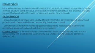 DERIVATIZATION
It is a technique used in chemistry which transforms a chemical compound into a product of similar
chemical structure, called derivative. Derivatives have different solubility as that of adduct. It is used
for quantification of adduct formation of esters and amides via acyl chloride.
SALT FORMATION
• Dissolution rate of particular salt is usually different from that of parent compound. Sodium and
potassium salt of weak acid dissolve more rapidly than that of pure salt.
• Limitation of salt formation includes epigastric distress due to high alkalinity, reactivity with
atmospheric water and carbon dioxide leads to precipitation.
COMPLEXATION It is the reversible association between two or more molecules to form a non
bonded entity with a well defined Stoichiometry. E.g. Chelates (EDTA), Molecular complexes
(polymer), etc.
 