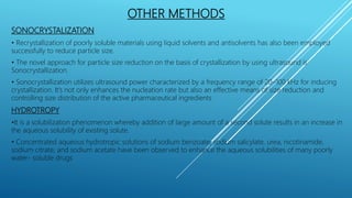 OTHER METHODS
SONOCRYSTALIZATION
• Recrystallization of poorly soluble materials using liquid solvents and antisolvents has also been employed
successfully to reduce particle size.
• The novel approach for particle size reduction on the basis of crystallization by using ultrasound is
Sonocrystallization.
• Sonocrystallization utilizes ultrasound power characterized by a frequency range of 20–100 kHz for inducing
crystallization. It’s not only enhances the nucleation rate but also an effective means of size reduction and
controlling size distribution of the active pharmaceutical ingredients
HYDROTROPY
•It is a solubilization phenomenon whereby addition of large amount of a second solute results in an increase in
the aqueous solubility of existing solute.
• Concentrated aqueous hydrotropic solutions of sodium benzoate, sodium salicylate, urea, nicotinamide,
sodium citrate, and sodium acetate have been observed to enhance the aqueous solubilities of many poorly
water- soluble drugs
 