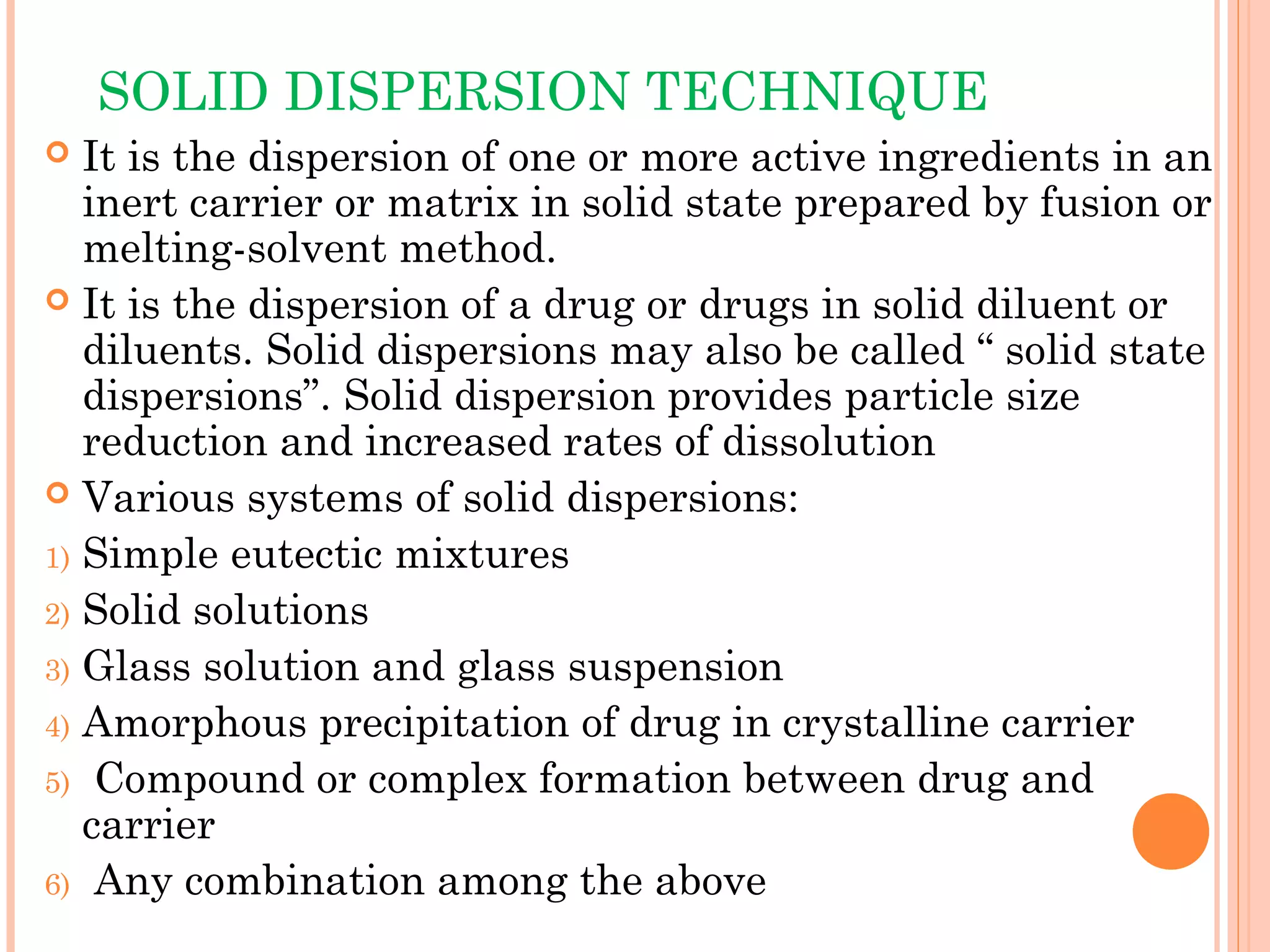 SOLID DISPERSION TECHNIQUE
  It is the dispersion of one or more active ingredients in an
   inert carrier or matrix in solid state prepared by fusion or
   melting-solvent method.
 It is the dispersion of a drug or drugs in solid diluent or
   diluents. Solid dispersions may also be called “ solid state
   dispersions”. Solid dispersion provides particle size
   reduction and increased rates of dissolution
 Various systems of solid dispersions:

1) Simple eutectic mixtures
2) Solid solutions
3) Glass solution and glass suspension
4) Amorphous precipitation of drug in crystalline carrier
5) Compound or complex formation between drug and
   carrier
6) Any combination among the above
 