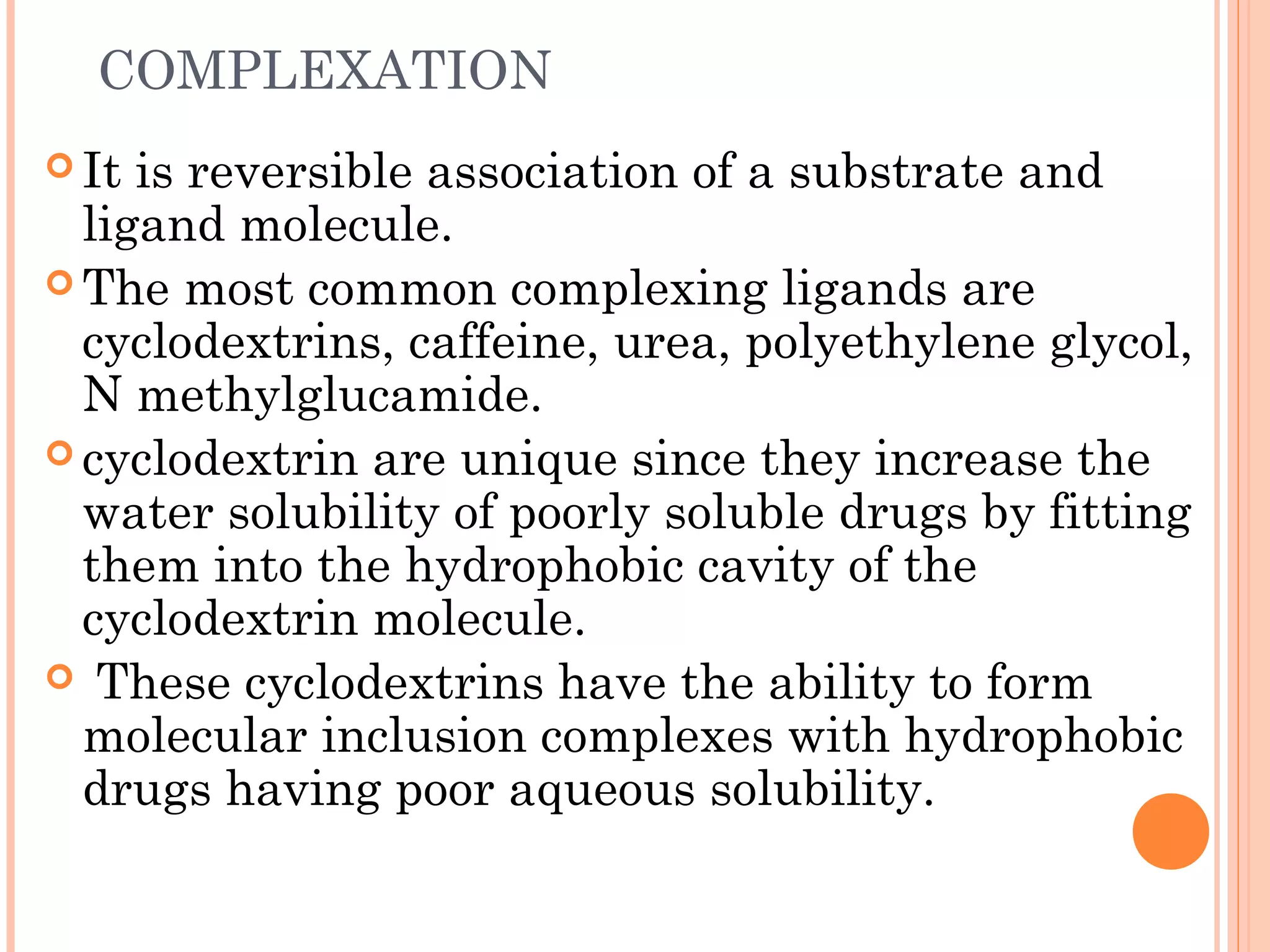 COMPLEXATION
 It is reversible association of a substrate and
  ligand molecule.
 The most common complexing ligands are
  cyclodextrins, caffeine, urea, polyethylene glycol,
  N methylglucamide.
 cyclodextrin are unique since they increase the
  water solubility of poorly soluble drugs by fitting
  them into the hydrophobic cavity of the
  cyclodextrin molecule.
 These cyclodextrins have the ability to form
  molecular inclusion complexes with hydrophobic
  drugs having poor aqueous solubility.
 