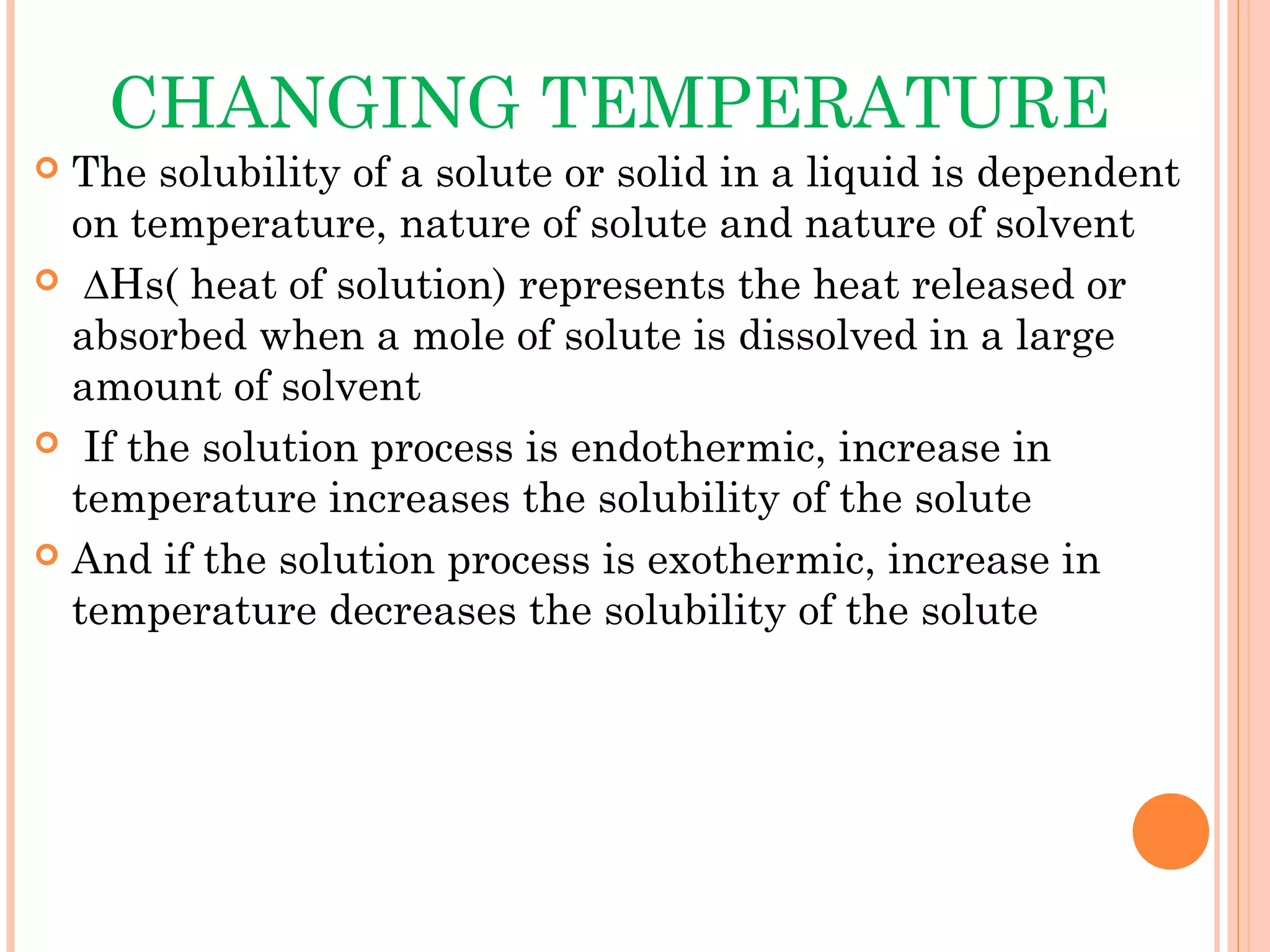 CHANGING TEMPERATURE
 The solubility of a solute or solid in a liquid is dependent
  on temperature, nature of solute and nature of solvent
 ∆Hs( heat of solution) represents the heat released or
  absorbed when a mole of solute is dissolved in a large
  amount of solvent
 If the solution process is endothermic, increase in
  temperature increases the solubility of the solute
 And if the solution process is exothermic, increase in
  temperature decreases the solubility of the solute
 