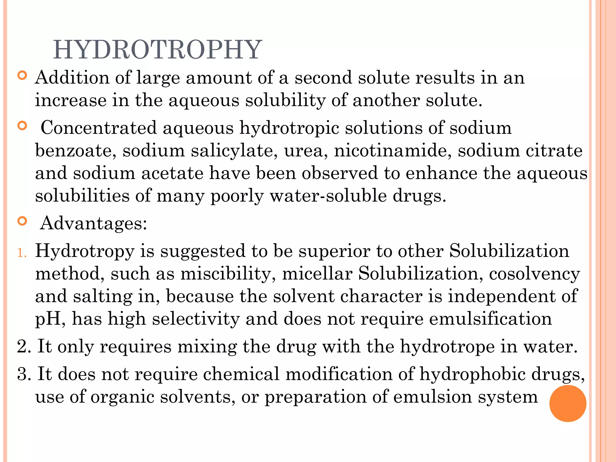HYDROTROPHY
  Addition of large amount of a second solute results in an
   increase in the aqueous solubility of another solute.
 Concentrated aqueous hydrotropic solutions of sodium
   benzoate, sodium salicylate, urea, nicotinamide, sodium citrate
   and sodium acetate have been observed to enhance the aqueous
   solubilities of many poorly water-soluble drugs.
 Advantages:

1. Hydrotropy is suggested to be superior to other Solubilization
   method, such as miscibility, micellar Solubilization, cosolvency
   and salting in, because the solvent character is independent of
   pH, has high selectivity and does not require emulsification
2. It only requires mixing the drug with the hydrotrope in water.
3. It does not require chemical modification of hydrophobic drugs,
   use of organic solvents, or preparation of emulsion system
 