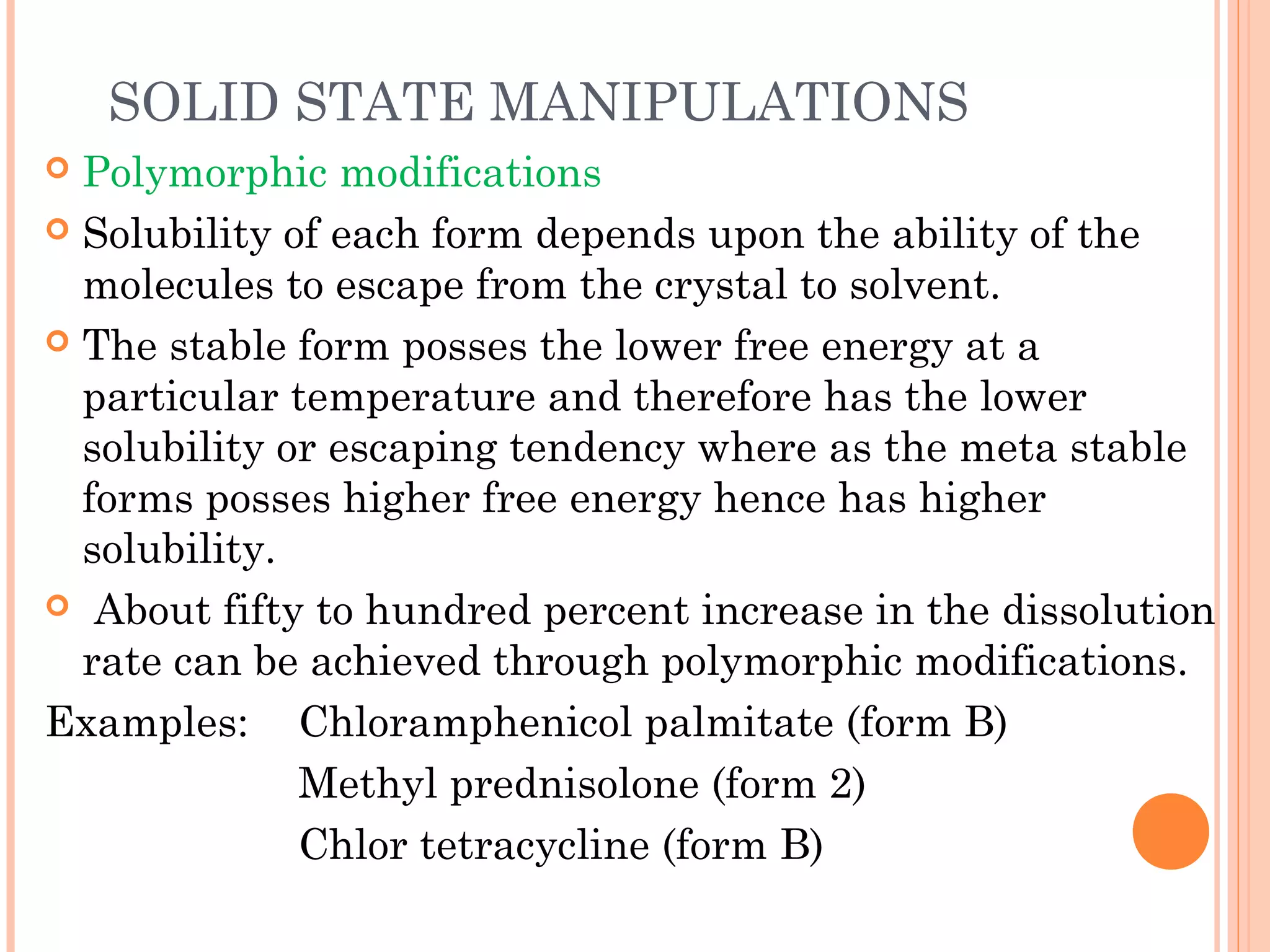 SOLID STATE MANIPULATIONS
 Polymorphic modifications
 Solubility of each form depends upon the ability of the
  molecules to escape from the crystal to solvent.
 The stable form posses the lower free energy at a
  particular temperature and therefore has the lower
  solubility or escaping tendency where as the meta stable
  forms posses higher free energy hence has higher
  solubility.
 About fifty to hundred percent increase in the dissolution
  rate can be achieved through polymorphic modifications.
Examples: Chloramphenicol palmitate (form B)
              Methyl prednisolone (form 2)
              Chlor tetracycline (form B)
 