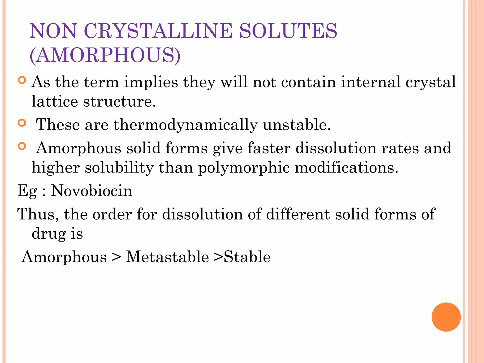NON CRYSTALLINE SOLUTES
    (AMORPHOUS)
As the term implies they will not contain internal crystal
 lattice structure.
 These are thermodynamically unstable.

 Amorphous solid forms give faster dissolution rates and
 higher solubility than polymorphic modifications.
Eg : Novobiocin
Thus, the order for dissolution of different solid forms of
 drug is
Amorphous > Metastable >Stable
 