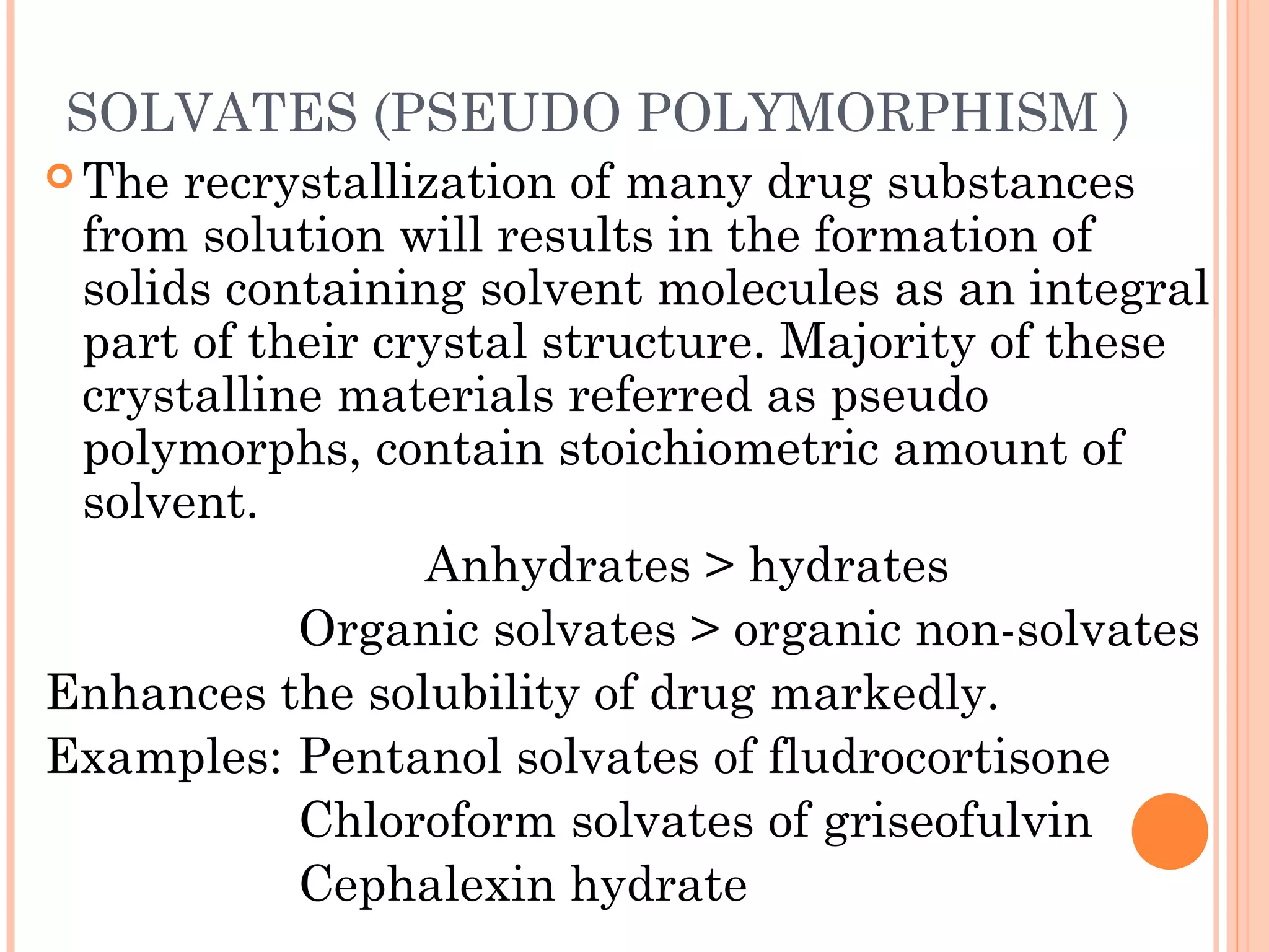 SOLVATES (PSEUDO POLYMORPHISM ) 
 The recrystallization of many drug substances
 from solution will results in the formation of
 solids containing solvent molecules as an integral
 part of their crystal structure. Majority of these
 crystalline materials referred as pseudo
 polymorphs, contain stoichiometric amount of
 solvent.
                 Anhydrates > hydrates
           Organic solvates > organic non-solvates
Enhances the solubility of drug markedly.
Examples: Pentanol solvates of fludrocortisone
           Chloroform solvates of griseofulvin
           Cephalexin hydrate
 