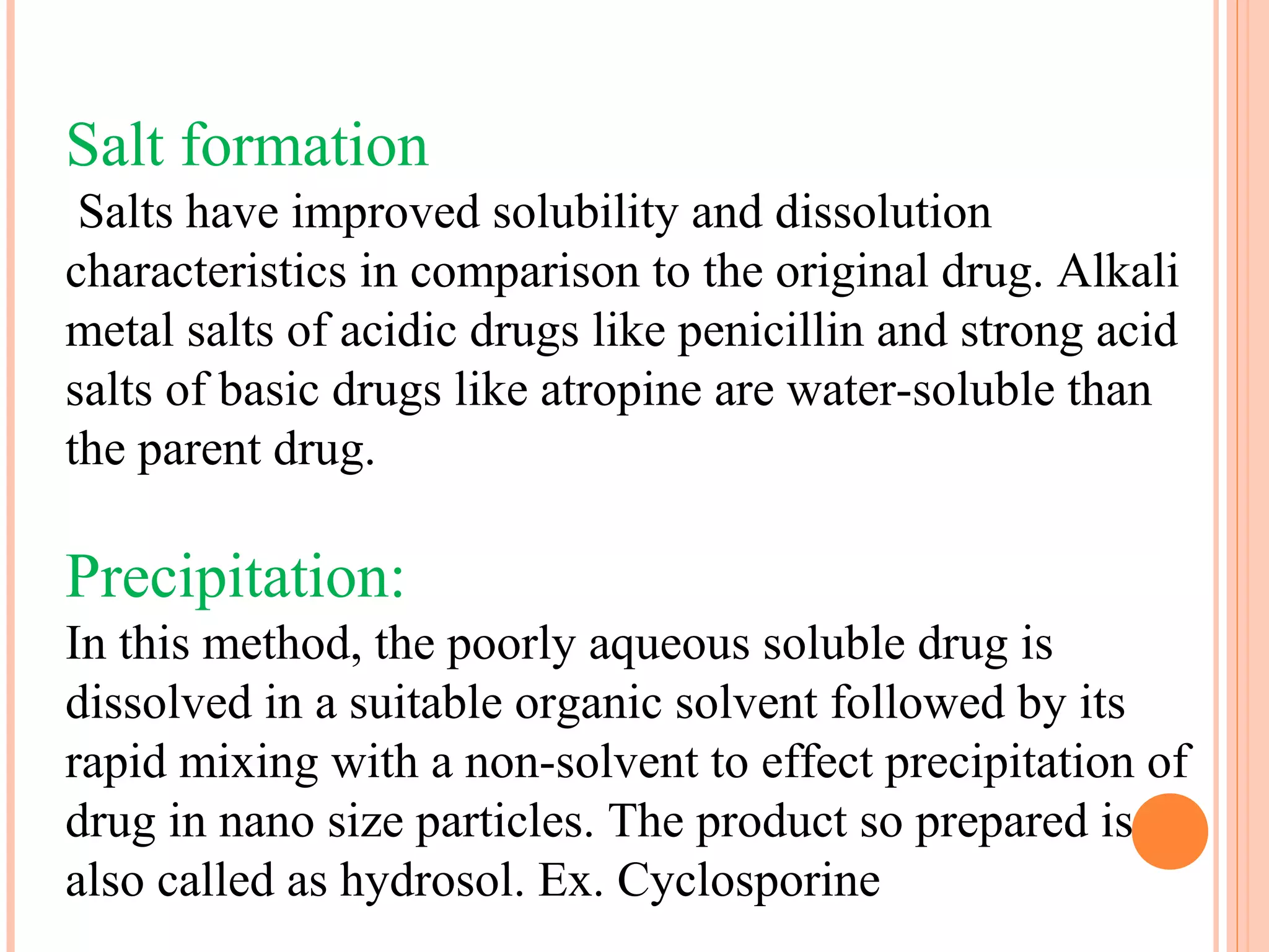Salt formation
 Salts have improved solubility and dissolution
characteristics in comparison to the original drug. Alkali
metal salts of acidic drugs like penicillin and strong acid
salts of basic drugs like atropine are water-soluble than
the parent drug.

Precipitation:
In this method, the poorly aqueous soluble drug is
dissolved in a suitable organic solvent followed by its
rapid mixing with a non-solvent to effect precipitation of
drug in nano size particles. The product so prepared is
also called as hydrosol. Ex. Cyclosporine
 