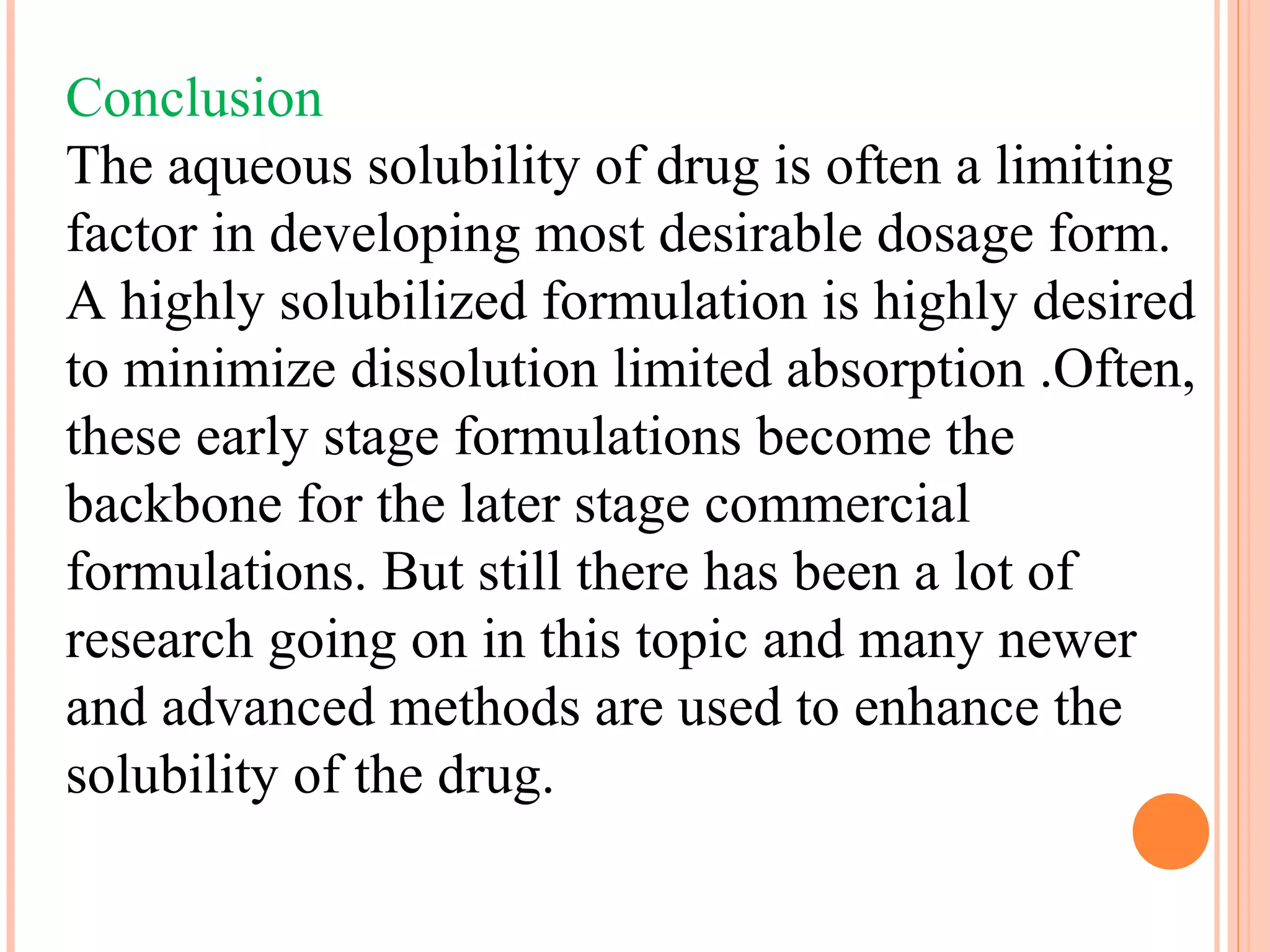 Conclusion
The aqueous solubility of drug is often a limiting
factor in developing most desirable dosage form.
A highly solubilized formulation is highly desired
to minimize dissolution limited absorption .Often,
these early stage formulations become the
backbone for the later stage commercial
formulations. But still there has been a lot of
research going on in this topic and many newer
and advanced methods are used to enhance the
solubility of the drug.
 