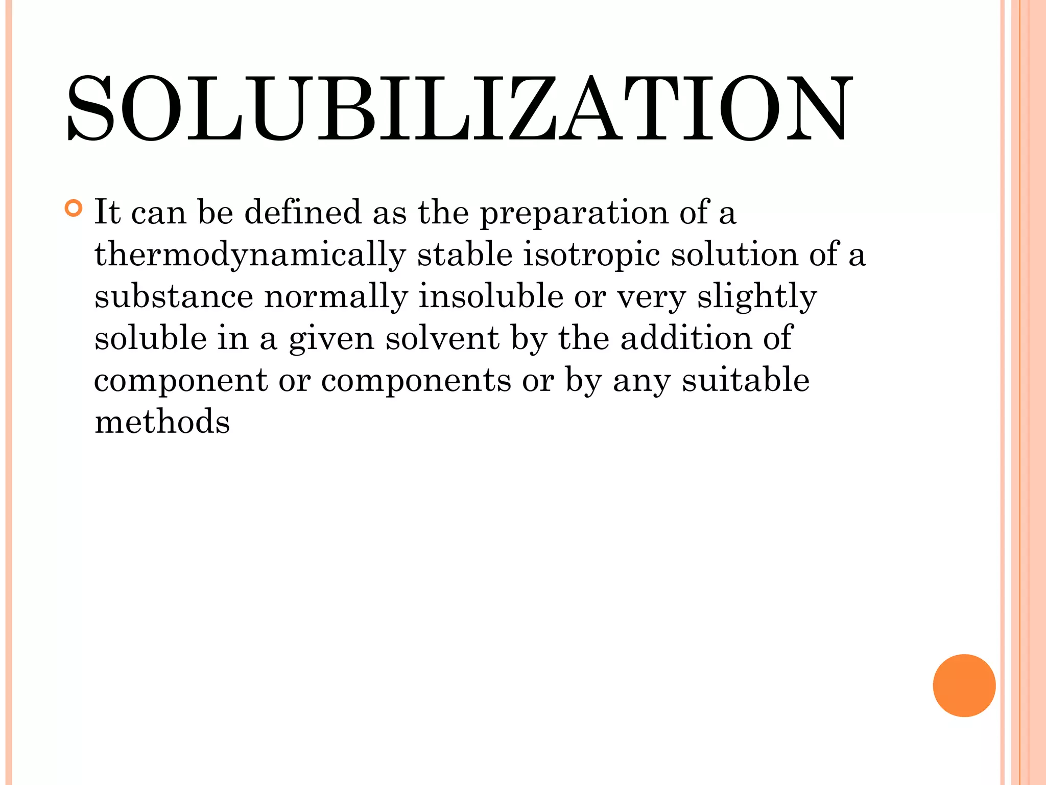 SOLUBILIZATION
   It can be defined as the preparation of a
    thermodynamically stable isotropic solution of a
    substance normally insoluble or very slightly
    soluble in a given solvent by the addition of
    component or components or by any suitable
    methods
 
