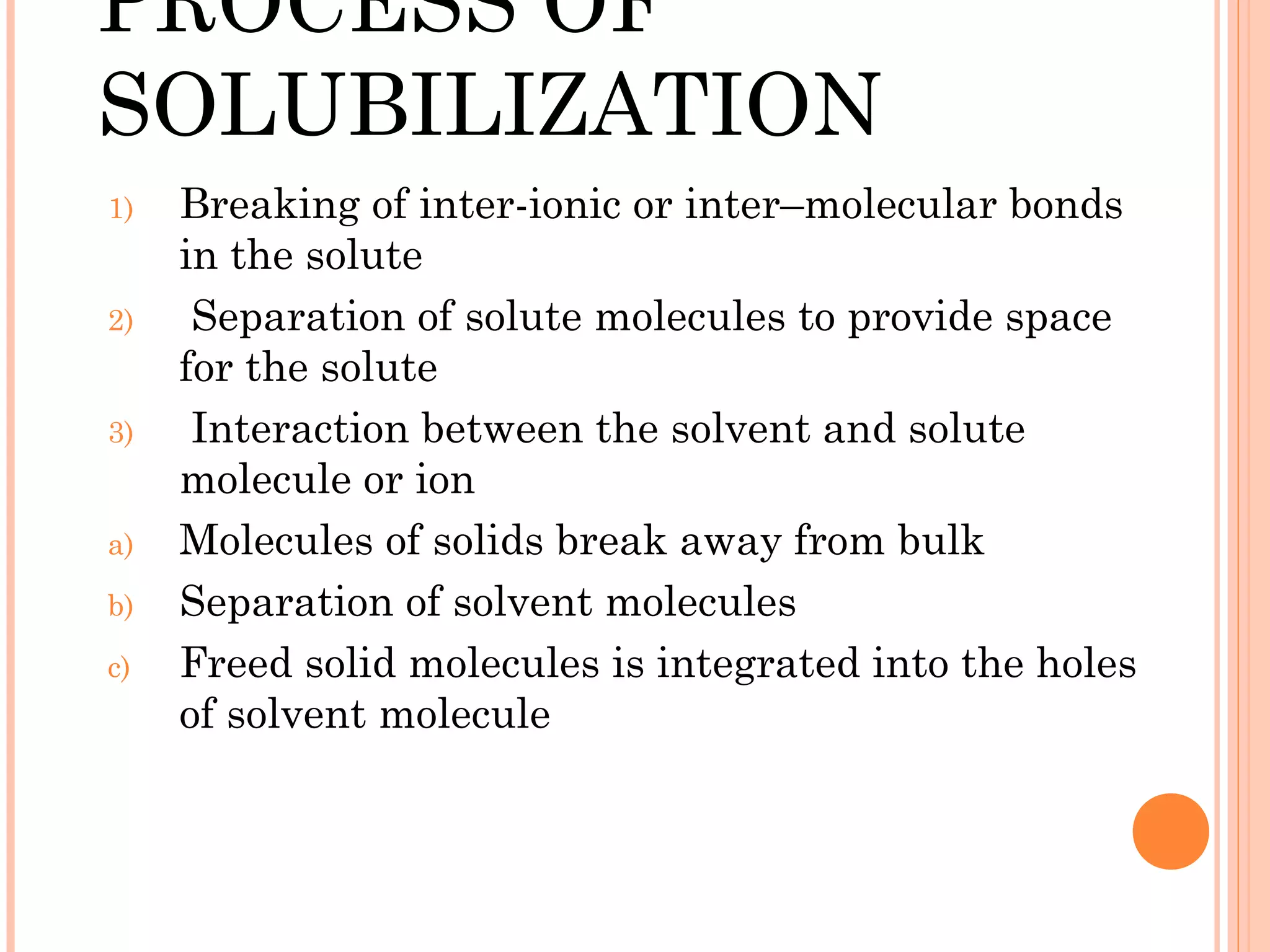PROCESS OF
SOLUBILIZATION
1)   Breaking of inter-ionic or inter–molecular bonds
     in the solute
2)    Separation of solute molecules to provide space
     for the solute
3)    Interaction between the solvent and solute
     molecule or ion
a)   Molecules of solids break away from bulk
b)   Separation of solvent molecules
c)   Freed solid molecules is integrated into the holes
     of solvent molecule
 