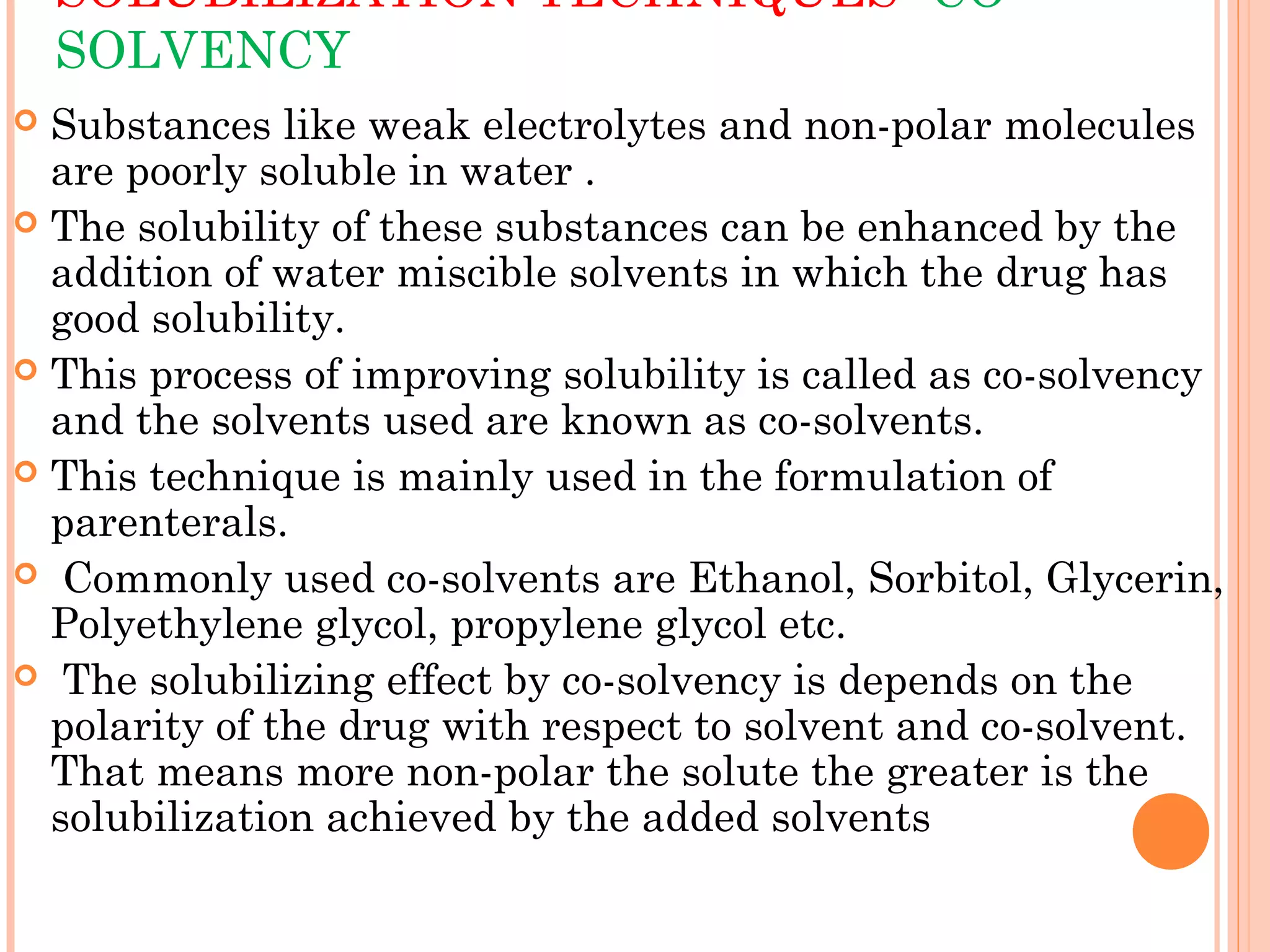 SOLUBILIZATION TECHNIQUES- CO-
    SOLVENCY
 Substances like weak electrolytes and non-polar molecules
  are poorly soluble in water .
 The solubility of these substances can be enhanced by the
  addition of water miscible solvents in which the drug has
  good solubility.
 This process of improving solubility is called as co-solvency
  and the solvents used are known as co-solvents.
 This technique is mainly used in the formulation of
  parenterals.
 Commonly used co-solvents are Ethanol, Sorbitol, Glycerin,
  Polyethylene glycol, propylene glycol etc.
 The solubilizing effect by co-solvency is depends on the
  polarity of the drug with respect to solvent and co-solvent.
  That means more non-polar the solute the greater is the
  solubilization achieved by the added solvents
 