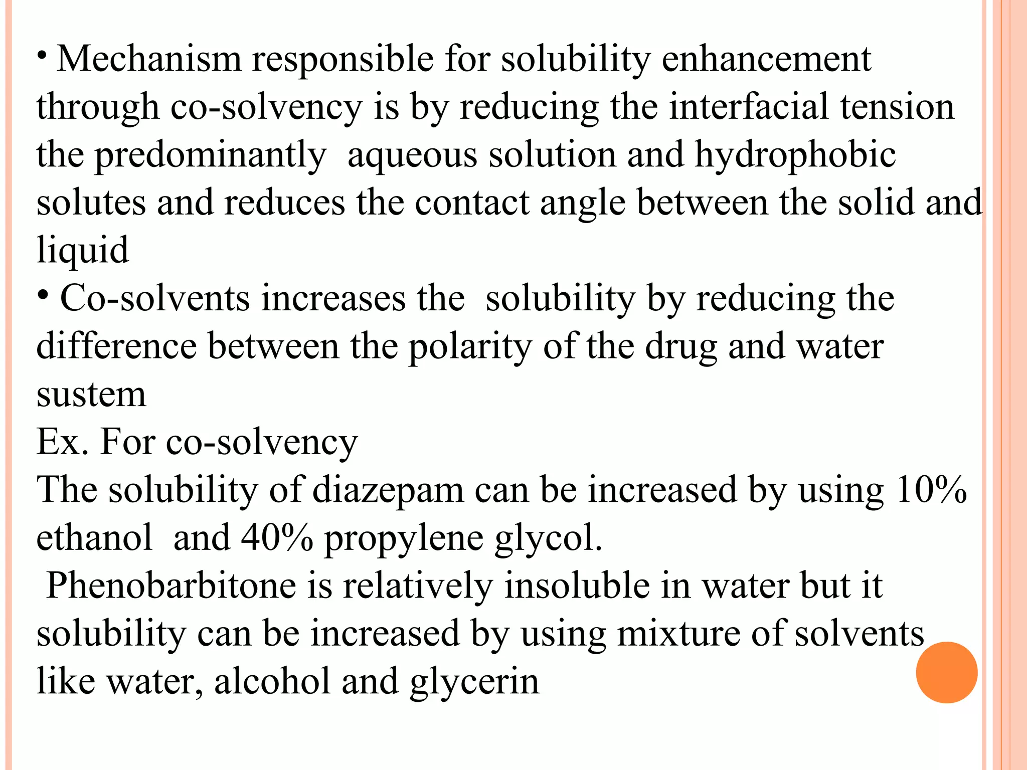 • Mechanism responsible for solubility enhancement
through co-solvency is by reducing the interfacial tension
the predominantly aqueous solution and hydrophobic
solutes and reduces the contact angle between the solid and
liquid
• Co-solvents increases the solubility by reducing the
difference between the polarity of the drug and water
sustem
Ex. For co-solvency
The solubility of diazepam can be increased by using 10%
ethanol and 40% propylene glycol.
 Phenobarbitone is relatively insoluble in water but it
solubility can be increased by using mixture of solvents
like water, alcohol and glycerin
 