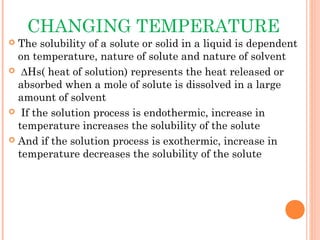 CHANGING TEMPERATURE
 The solubility of a solute or solid in a liquid is dependent
  on temperature, nature of solute and nature of solvent
 ∆Hs( heat of solution) represents the heat released or
  absorbed when a mole of solute is dissolved in a large
  amount of solvent
 If the solution process is endothermic, increase in
  temperature increases the solubility of the solute
 And if the solution process is exothermic, increase in
  temperature decreases the solubility of the solute
 