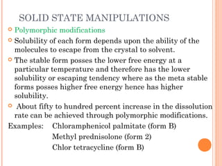 SOLID STATE MANIPULATIONS
 Polymorphic modifications
 Solubility of each form depends upon the ability of the
  molecules to escape from the crystal to solvent.
 The stable form posses the lower free energy at a
  particular temperature and therefore has the lower
  solubility or escaping tendency where as the meta stable
  forms posses higher free energy hence has higher
  solubility.
 About fifty to hundred percent increase in the dissolution
  rate can be achieved through polymorphic modifications.
Examples: Chloramphenicol palmitate (form B)
              Methyl prednisolone (form 2)
              Chlor tetracycline (form B)
 