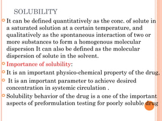 SOLUBILITY
 It can be defined quantitatively as the conc. of solute in
  a saturated solution at a certain temperature, and
  qualitatively as the spontaneous interaction of two or
  more substances to form a homogenous molecular
  dispersion It can also be defined as the molecular
  dispersion of solute in the solvent.
 Importance of solubility:

 It is an important physico-chemical property of the drug,

 It is an important parameter to achieve desired
  concentration in systemic circulation .
 Solubility behavior of the drug is a one of the important
  aspects of preformulation testing for poorly soluble drug
 