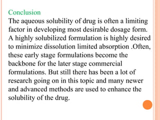 Conclusion
The aqueous solubility of drug is often a limiting
factor in developing most desirable dosage form.
A highly solubilized formulation is highly desired
to minimize dissolution limited absorption .Often,
these early stage formulations become the
backbone for the later stage commercial
formulations. But still there has been a lot of
research going on in this topic and many newer
and advanced methods are used to enhance the
solubility of the drug.
 