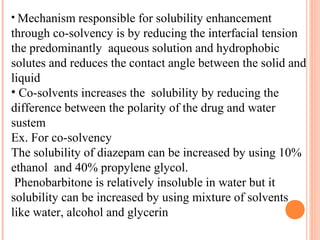 • Mechanism responsible for solubility enhancement
through co-solvency is by reducing the interfacial tension
the predominantly aqueous solution and hydrophobic
solutes and reduces the contact angle between the solid and
liquid
• Co-solvents increases the solubility by reducing the
difference between the polarity of the drug and water
sustem
Ex. For co-solvency
The solubility of diazepam can be increased by using 10%
ethanol and 40% propylene glycol.
 Phenobarbitone is relatively insoluble in water but it
solubility can be increased by using mixture of solvents
like water, alcohol and glycerin
 