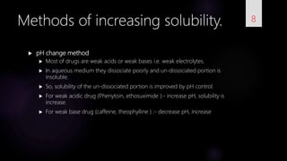  pH change method
 Most of drugs are weak acids or weak bases i.e. weak electrolytes.
 In aqueous medium they dissociate poorly and un-dissociated portion is
insoluble.
 So, solubility of the un-dissociated portion is improved by pH control.
 For weak acidic drug (Phenytoin, ethosuximide ):- increase pH, solubility is
increase.
 For weak base drug (caffeine, theophylline ) :- decrease pH, increase
8Methods of increasing solubility.
 