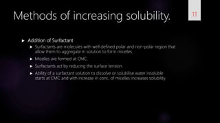  Addition of Surfactant
 Surfactants are molecules with well defined polar and non-polar region that
allow them to aggregate in solution to form micelles.
 Micelles are formed at CMC.
 Surfactants act by reducing the surface tension.
 Ability of a surfactant solution to dissolve or solubilise water insoluble
starts at CMC and with increase in conc. of micelles increases solubility.
11Methods of increasing solubility.
 