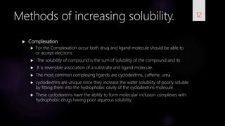  Complexation
 For the Complexation occur both drug and ligand molecule should be able to
or accept electrons.
 The solubility of compound is the sum of solubility of the compound and its
 It is reversible association of a substrate and ligand molecule.
 The most common complexing ligands are cyclodextrins, caffeine, urea.
 cyclodextrins are unique since they increase the water solubility of poorly soluble
by fitting them into the hydrophobic cavity of the cyclodextrins molecule.
 These cyclodextrins have the ability to form molecular inclusion complexes with
hydrophobic drugs having poor aqueous solubility.
12Methods of increasing solubility.
 