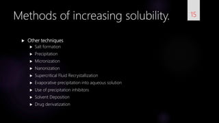  Other techniques
 Salt formation
 Precipitation
 Micronization
 Nanonization
 Supercritical Fluid Recrystallization
 Evaporative precipitation into aqueous solution
 Use of precipitation inhibitors
 Solvent Deposition
 Drug derivatization
15Methods of increasing solubility.
 