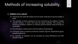 Methods of increasing solubility.
 Addition of co-solvent
 Substances like weak electrolytes and non-polar molecules are poorly soluble in
water.
 The solubility of these substances can be enhanced by the addition of water
miscible solvents in which the drug has good solubility. This process of
improving solubility is called as co-solvency and the solvents used are known as
co-solvents.
 This technique is mainly used in the formulation of parenterals.
 Commonly used co-solvents are Ethanol, Sorbitol, Glycerin, Polyethylene glycol,
propylene glycol etc.
 E.g. solubility of diazepam can be increased by using 10%ethanol and 40%
propylene glycol.
7
 