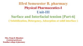 IIIrd Semesester B. pharmacy
Physical Pharmaceutics-I
Unit-III
Surface and Interfacial tension [Part-6]
( Solubilization, Detergency, Adsorption at solid interface )
Miss. Pooja D. Bhandare
(Assistant professor)
Kandhar college of pharmacy
 