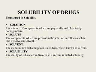 SOLUBILITY OF DRUGS
Terms used in Solubility
• SOLUTION
It is mixture of components which are physically and chemically
homogeneous.
• SOLUTE
The components which are present in the solution is called as solute
that dissolves in solvent.
• SOLVENT
The medium in which components are dissolved is known as solvent.
• SOLUBILITY
The ability of substance to dissolve in a solvent is called solubility.
 
