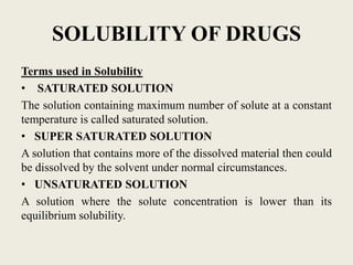 SOLUBILITY OF DRUGS
Terms used in Solubility
• SATURATED SOLUTION
The solution containing maximum number of solute at a constant
temperature is called saturated solution.
• SUPER SATURATED SOLUTION
A solution that contains more of the dissolved material then could
be dissolved by the solvent under normal circumstances.
• UNSATURATED SOLUTION
A solution where the solute concentration is lower than its
equilibrium solubility.
 
