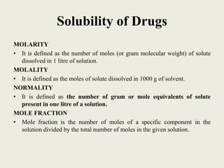 Solubility of Drugs
MOLARITY
• It is defined as the number of moles (or gram molecular weight) of solute
dissolved in 1 litre of solution.
MOLALITY
• It is defined as the moles of solute dissolved in 1000 g of solvent.
NORMALITY
• It is defined as the number of gram or mole equivalents of solute
present in one litre of a solution.
MOLE FRACTION
• Mole fraction is the number of moles of a specific component in the
solution divided by the total number of moles in the given solution.
 
