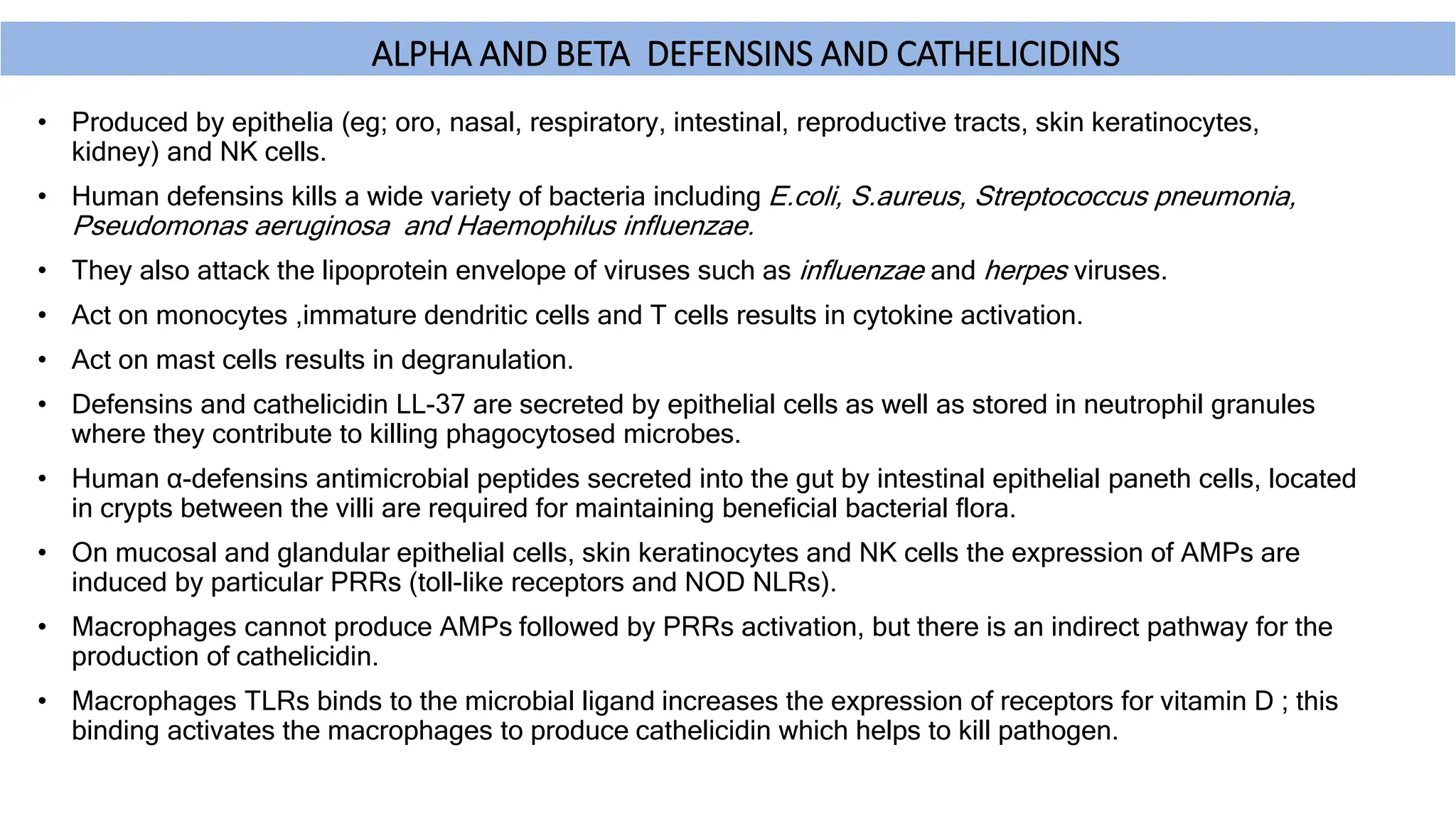 ΑLPHA AND BETA DEFENSINS AND CATHELICIDINS
• Produced by epithelia (eg; oro, nasal, respiratory, intestinal, reproductive tracts, skin keratinocytes,
kidney) and NK cells.
• Human defensins kills a wide variety of bacteria including E.coli, S.aureus, Streptococcus pneumonia,
Pseudomonas aeruginosa and Haemophilus influenzae.
• They also attack the lipoprotein envelope of viruses such as influenzae and herpes viruses.
• Act on monocytes ,immature dendritic cells and T cells results in cytokine activation.
• Act on mast cells results in degranulation.
• Defensins and cathelicidin LL-37 are secreted by epithelial cells as well as stored in neutrophil granules
where they contribute to killing phagocytosed microbes.
• Human α-defensins antimicrobial peptides secreted into the gut by intestinal epithelial paneth cells, located
in crypts between the villi are required for maintaining beneficial bacterial flora.
• On mucosal and glandular epithelial cells, skin keratinocytes and NK cells the expression of AMPs are
induced by particular PRRs (toll-like receptors and NOD NLRs).
• Macrophages cannot produce AMPs followed by PRRs activation, but there is an indirect pathway for the
production of cathelicidin.
• Macrophages TLRs binds to the microbial ligand increases the expression of receptors for vitamin D ; this
binding activates the macrophages to produce cathelicidin which helps to kill pathogen.
 