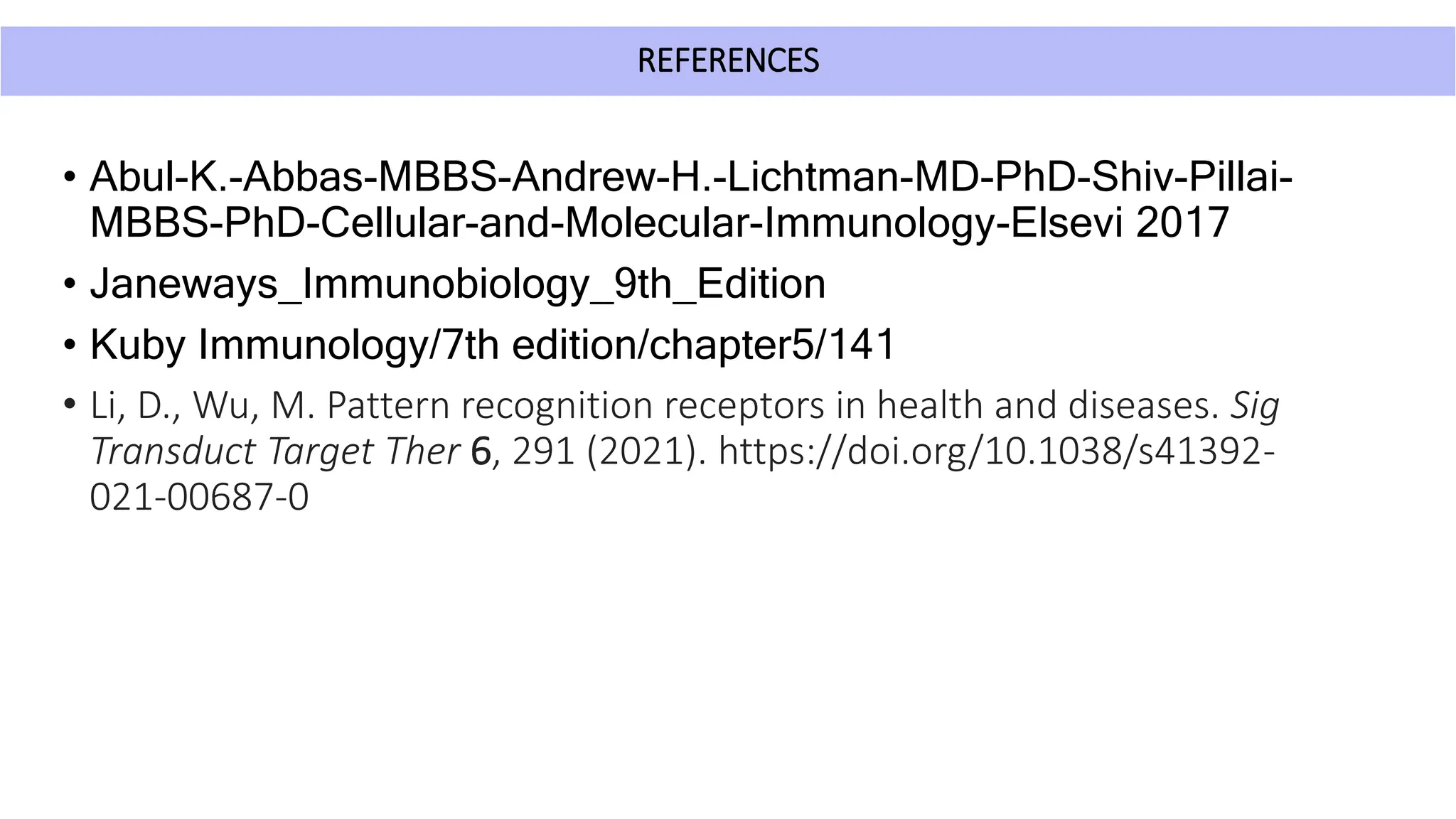 REFERENCES
• Abul-K.-Abbas-MBBS-Andrew-H.-Lichtman-MD-PhD-Shiv-Pillai-
MBBS-PhD-Cellular-and-Molecular-Immunology-Elsevi 2017
• Janeways_Immunobiology_9th_Edition
• Kuby Immunology/7th edition/chapter5/141
• Li, D., Wu, M. Pattern recognition receptors in health and diseases. Sig
Transduct Target Ther 6, 291 (2021). https://doi.org/10.1038/s41392-
021-00687-0
 