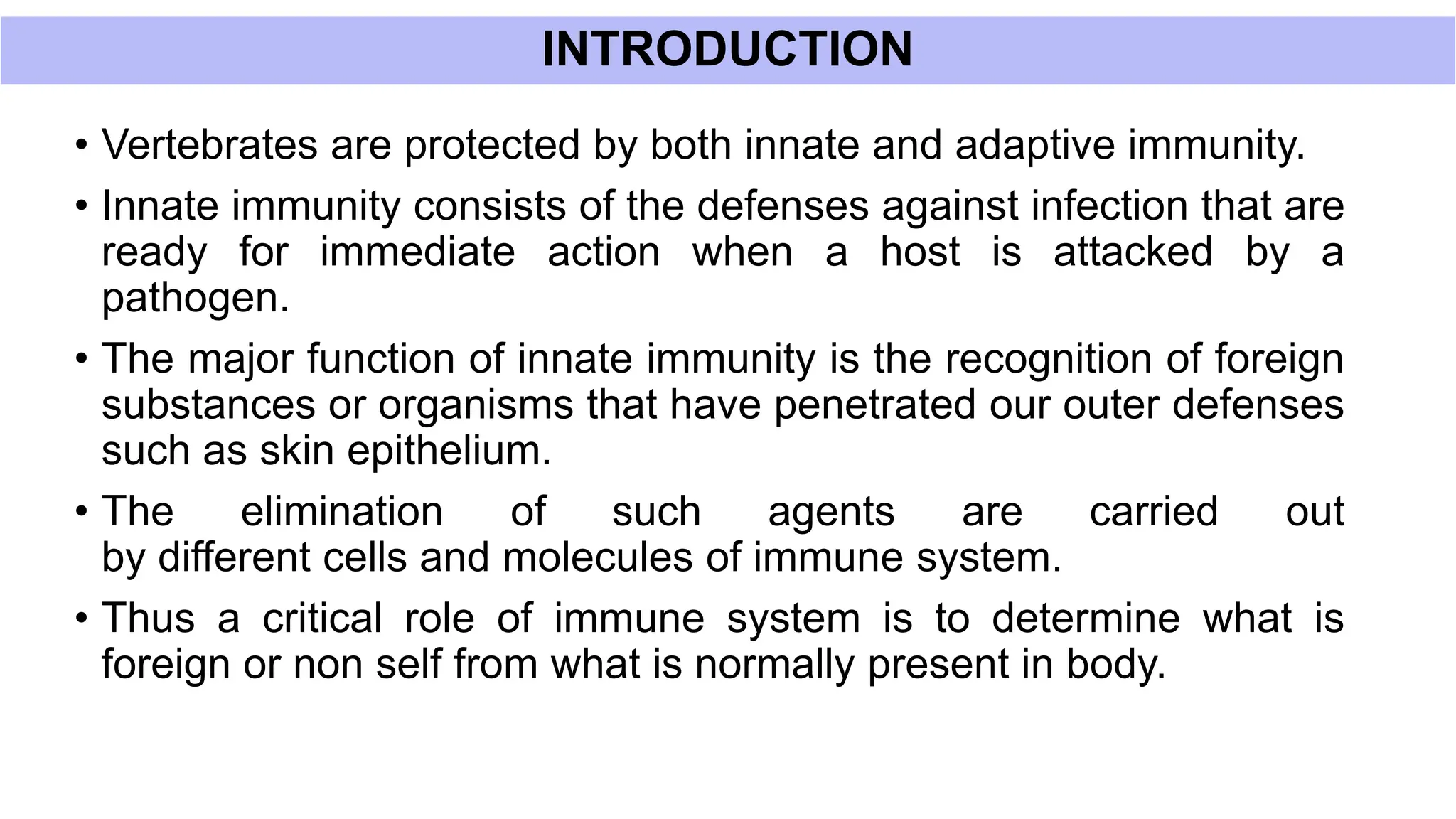 INTRODUCTION
• Vertebrates are protected by both innate and adaptive immunity.
• Innate immunity consists of the defenses against infection that are
ready for immediate action when a host is attacked by a
pathogen.
• The major function of innate immunity is the recognition of foreign
substances or organisms that have penetrated our outer defenses
such as skin epithelium.
• The elimination of such agents are carried out
by different cells and molecules of immune system.
• Thus a critical role of immune system is to determine what is
foreign or non self from what is normally present in body.
 